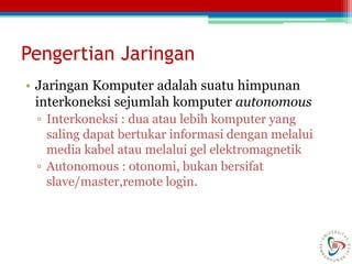 Pengertian Jaringan
• Jaringan Komputer adalah suatu himpunan
interkoneksi sejumlah komputer autonomous
▫ Interkoneksi : dua atau lebih komputer yang
saling dapat bertukar informasi dengan melalui
media kabel atau melalui gel elektromagnetik
▫ Autonomous : otonomi, bukan bersifat
slave/master,remote login.
 