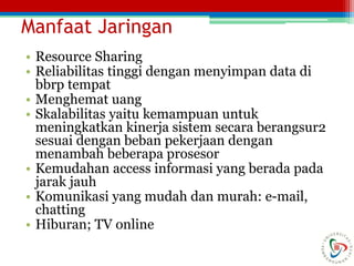 Manfaat Jaringan
• Resource Sharing
• Reliabilitas tinggi dengan menyimpan data di
bbrp tempat
• Menghemat uang
• Skalabilitas yaitu kemampuan untuk
meningkatkan kinerja sistem secara berangsur2
sesuai dengan beban pekerjaan dengan
menambah beberapa prosesor
• Kemudahan access informasi yang berada pada
jarak jauh
• Komunikasi yang mudah dan murah: e-mail,
chatting
• Hiburan; TV online
 
