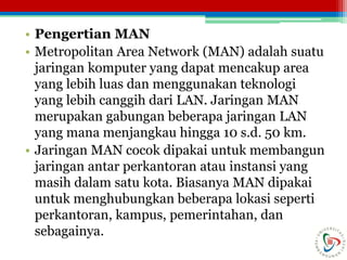 • Pengertian MAN
• Metropolitan Area Network (MAN) adalah suatu
jaringan komputer yang dapat mencakup area
yang lebih luas dan menggunakan teknologi
yang lebih canggih dari LAN. Jaringan MAN
merupakan gabungan beberapa jaringan LAN
yang mana menjangkau hingga 10 s.d. 50 km.
• Jaringan MAN cocok dipakai untuk membangun
jaringan antar perkantoran atau instansi yang
masih dalam satu kota. Biasanya MAN dipakai
untuk menghubungkan beberapa lokasi seperti
perkantoran, kampus, pemerintahan, dan
sebagainya.
 