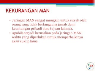 KEKURANGAN MAN
▫ Jaringan MAN sangat mungkin untuk sirsak oleh
orang yang tidak bertanggung jawab demi
keuntungan pribadi atau tujuan lainnya.
▫ Apabila terjadi kerusakan pada jaringan MAN,
waktu yang diperlukan untuk memperbaikinya
akan cukup lama.
 