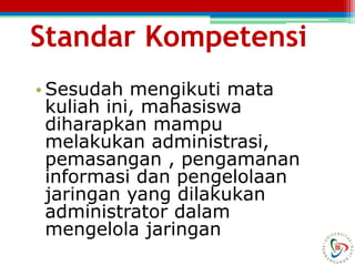 Standar Kompetensi
• Sesudah mengikuti mata
kuliah ini, mahasiswa
diharapkan mampu
melakukan administrasi,
pemasangan , pengamanan
informasi dan pengelolaan
jaringan yang dilakukan
administrator dalam
mengelola jaringan
 