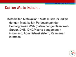 MATERI BELAJAR
Keterkaitan Matakuliah : Mata kuliah ini terkait
dengan Mata kuliah Perancangan dan
Pemrograman Web (dalam pengelolaan Web
Server, DNS, DHCP serta pengamanan
informasi), Administrasi sistem, Keamanan
informasi
Kaitan Mata kuliah :
 