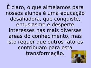 É claro, o que almejamos para nossos alunos é uma educação desafiadora, que conquiste, entusiasme e desperte interesses nas mais diversas áreas do conhecimento, mas isto requer que outros fatores contribuam para esta transformação. 