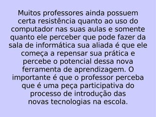 Muitos professores ainda possuem certa resistência quanto ao uso do computador nas suas aulas e somente quanto ele perceber que pode fazer da sala de informática sua aliada é que ele começa a repensar sua prática e percebe o potencial dessa nova ferramenta de aprendizagem. O importante é que o professor perceba que é uma peça participativa do processo de introdução das novas tecnologias na escola. 