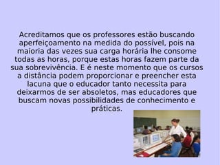 Acreditamos que os professores estão buscando aperfeiçoamento na medida do possível, pois na maioria das vezes sua carga horária lhe consome todas as horas, porque estas horas fazem parte da sua sobrevivência. E é neste momento que os cursos a distância podem proporcionar e preencher esta lacuna que o educador tanto necessita para deixarmos de ser absoletos, mas educadores que buscam novas possibilidades de conhecimento e práticas. 