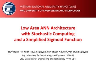 ĐẠI
CÔNG
HỌC
NGHỆ
ĐẠI
CÔNG
HỌC
NGHỆ
VIETNAM NATIONAL UNIVERSITY HANOI (VNU)
VNU UNIVERSITY OF ENGINEERING AND TECHNOLOGY
Low Area ANN Architecture
with Stochastic Computing
and a Simplified Sigmoid Function
Huy-Hung Ho, Xuan-Thuan Nguyen, Van-Thuat Nguyen, Van-Dung Nguyen
Key Laboratory for Smart Integrated Systems (SISLAB),
VNU University of Engineering and Technology (VNU-UET)
 