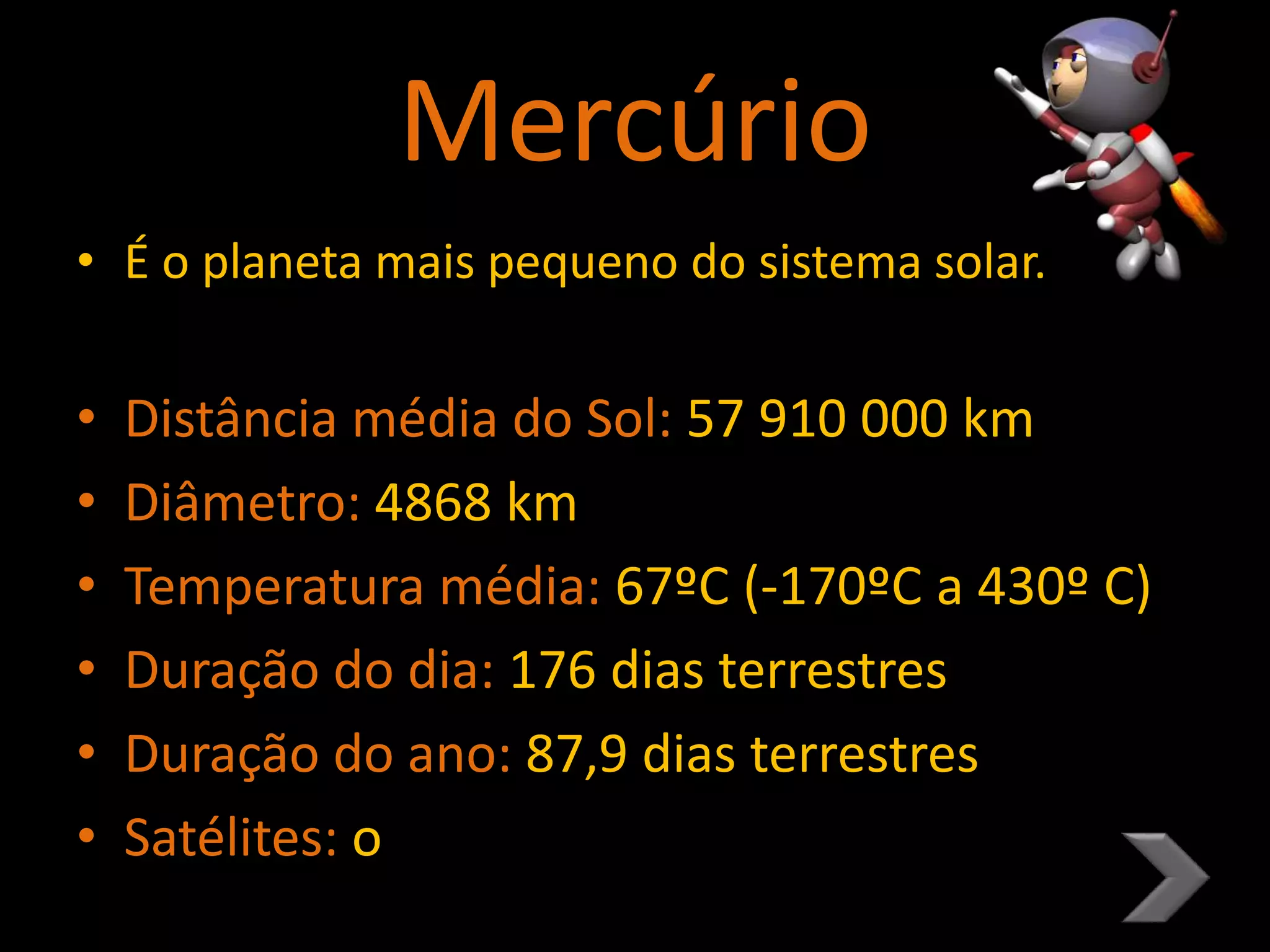 Mercúrio
• É o planeta mais pequeno do sistema solar.
• Distância média do Sol: 57 910 000 km
• Diâmetro: 4868 km
• Temperatura média: 67ºC (-170ºC a 430º C)
• Duração do dia: 176 dias terrestres
• Duração do ano: 87,9 dias terrestres
• Satélites: o
 
