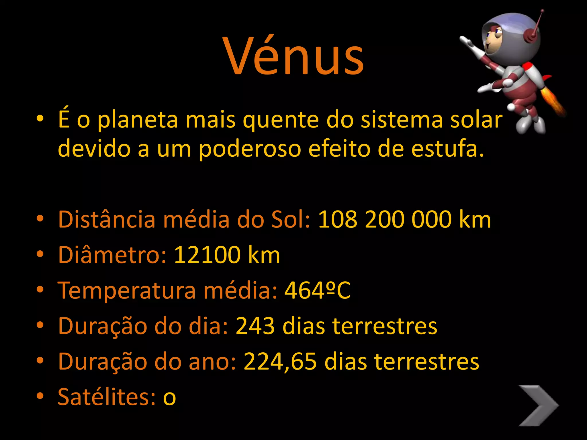 Vénus
• É o planeta mais quente do sistema solar
devido a um poderoso efeito de estufa.
• Distância média do Sol: 108 200 000 km
• Diâmetro: 12100 km
• Temperatura média: 464ºC
• Duração do dia: 243 dias terrestres
• Duração do ano: 224,65 dias terrestres
• Satélites: o
 