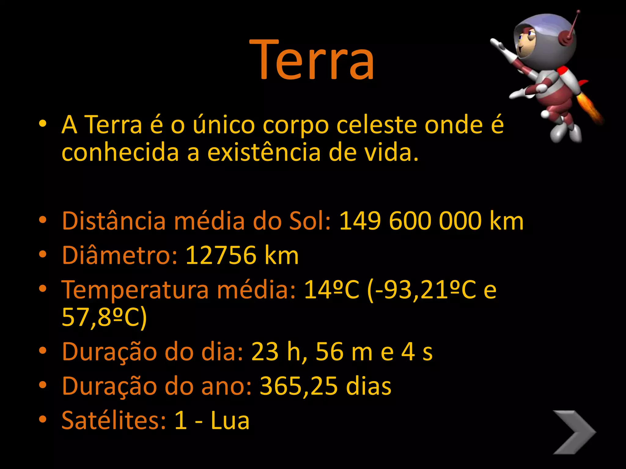Terra
• A Terra é o único corpo celeste onde é
conhecida a existência de vida.
• Distância média do Sol: 149 600 000 km
• Diâmetro: 12756 km
• Temperatura média: 14ºC (-93,21ºC e
57,8ºC)
• Duração do dia: 23 h, 56 m e 4 s
• Duração do ano: 365,25 dias
• Satélites: 1 - Lua
 