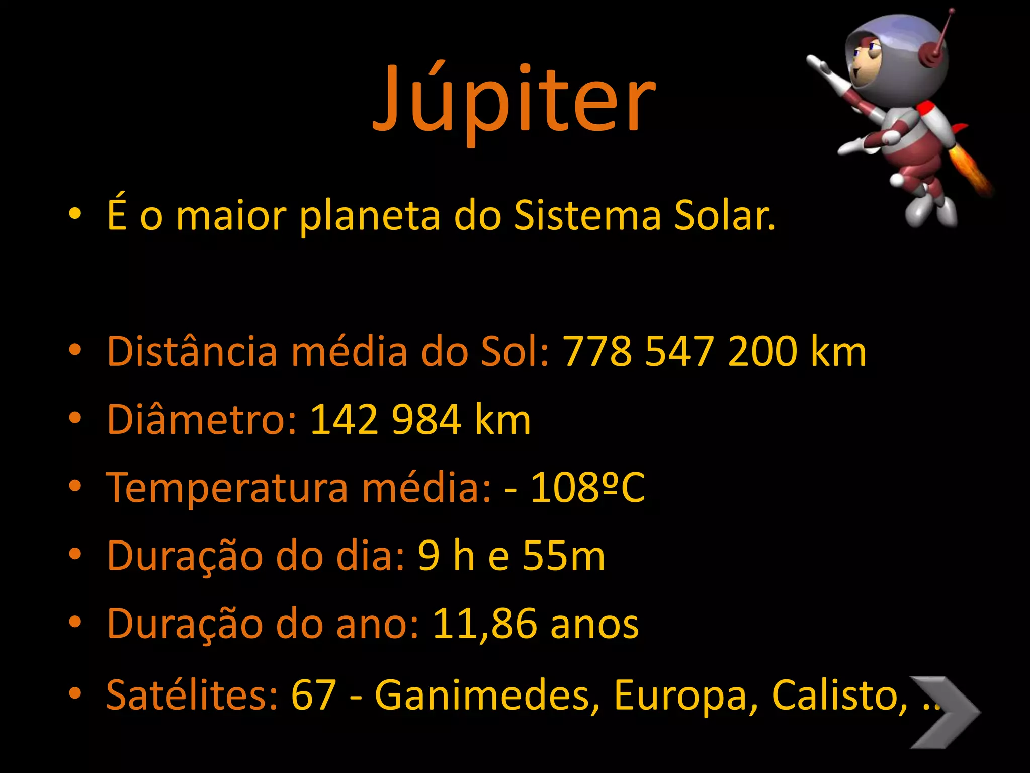 Júpiter
• É o maior planeta do Sistema Solar.
• Distância média do Sol: 778 547 200 km
• Diâmetro: 142 984 km
• Temperatura média: - 108ºC
• Duração do dia: 9 h e 55m
• Duração do ano: 11,86 anos
• Satélites: 67 - Ganimedes, Europa, Calisto, …
 