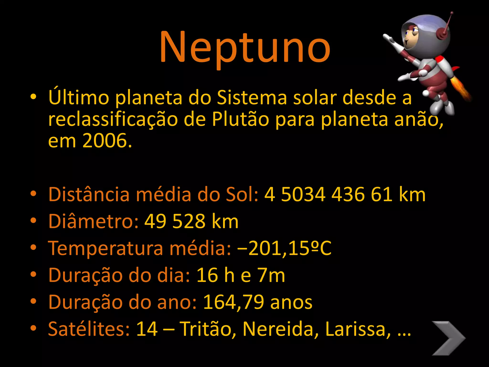 Neptuno
• Último planeta do Sistema solar desde a
reclassificação de Plutão para planeta anão,
em 2006.
• Distância média do Sol: 4 5034 436 61 km
• Diâmetro: 49 528 km
• Temperatura média: −201,15ºC
• Duração do dia: 16 h e 7m
• Duração do ano: 164,79 anos
• Satélites: 14 – Tritão, Nereida, Larissa, …
 