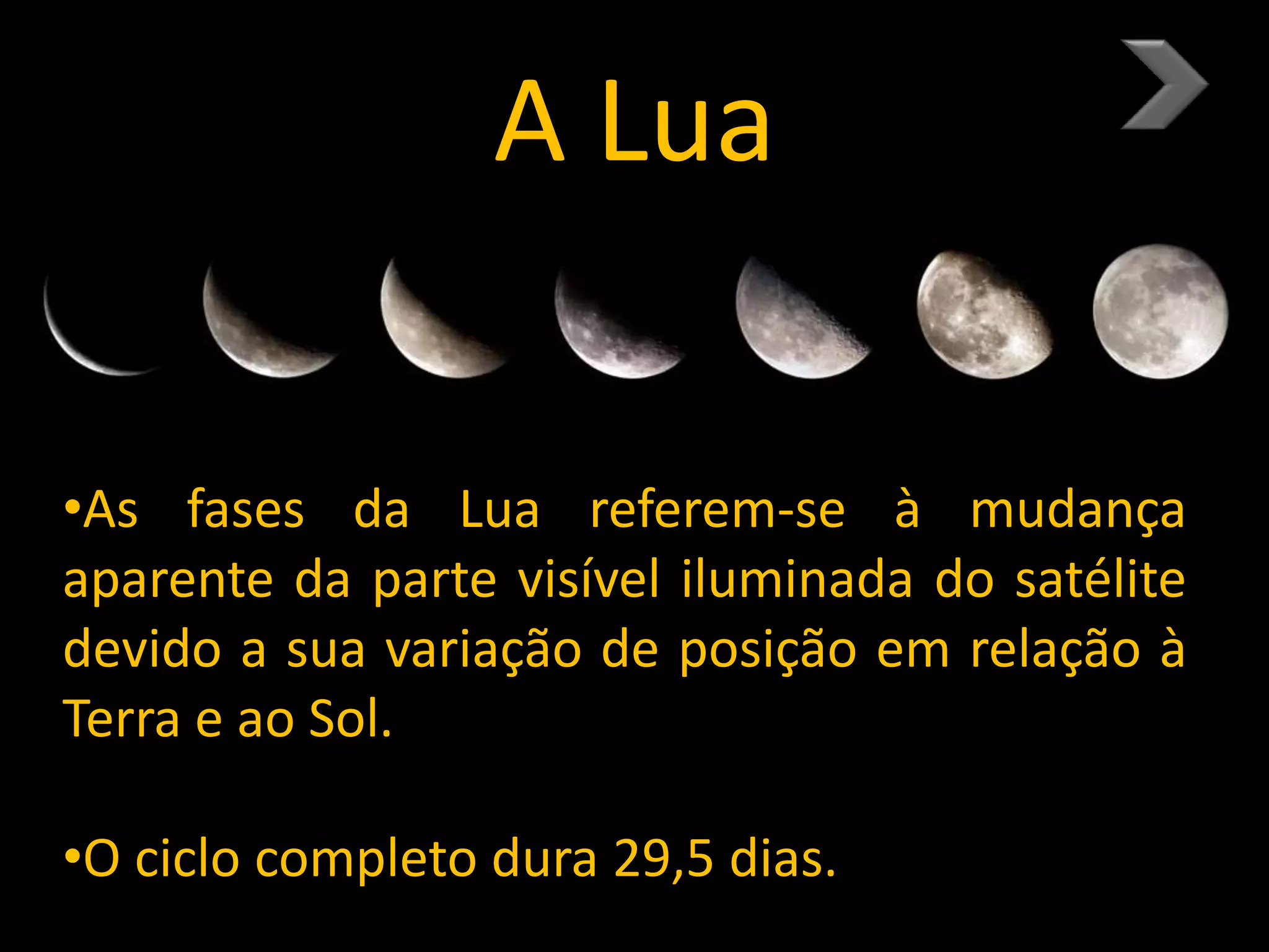 A Lua
•As fases da Lua referem-se à mudança
aparente da parte visível iluminada do satélite
devido a sua variação de posição em relação à
Terra e ao Sol.
•O ciclo completo dura 29,5 dias.
 
