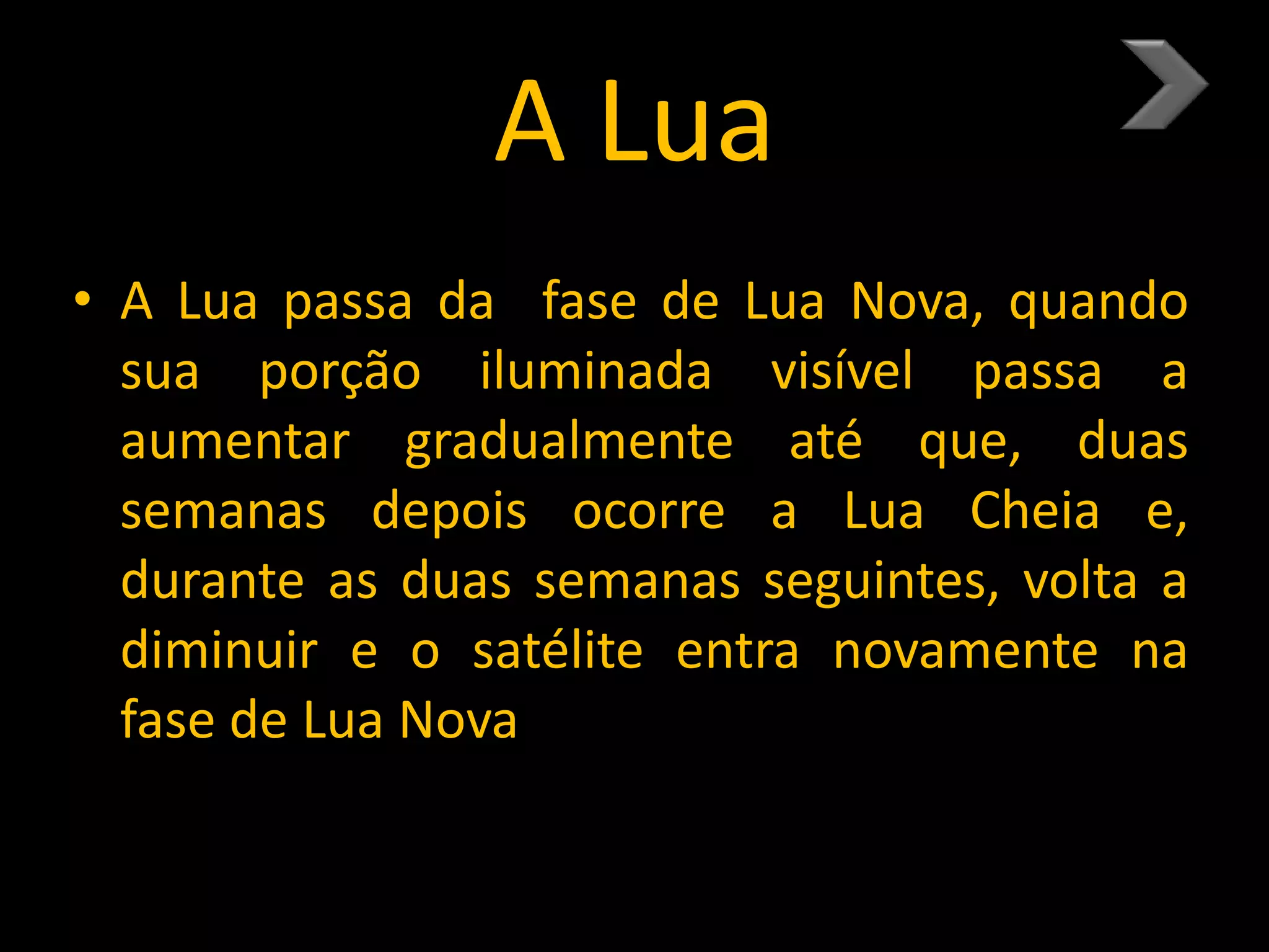 A Lua
• A Lua passa da fase de Lua Nova, quando
sua porção iluminada visível passa a
aumentar gradualmente até que, duas
semanas depois ocorre a Lua Cheia e,
durante as duas semanas seguintes, volta a
diminuir e o satélite entra novamente na
fase de Lua Nova.
 