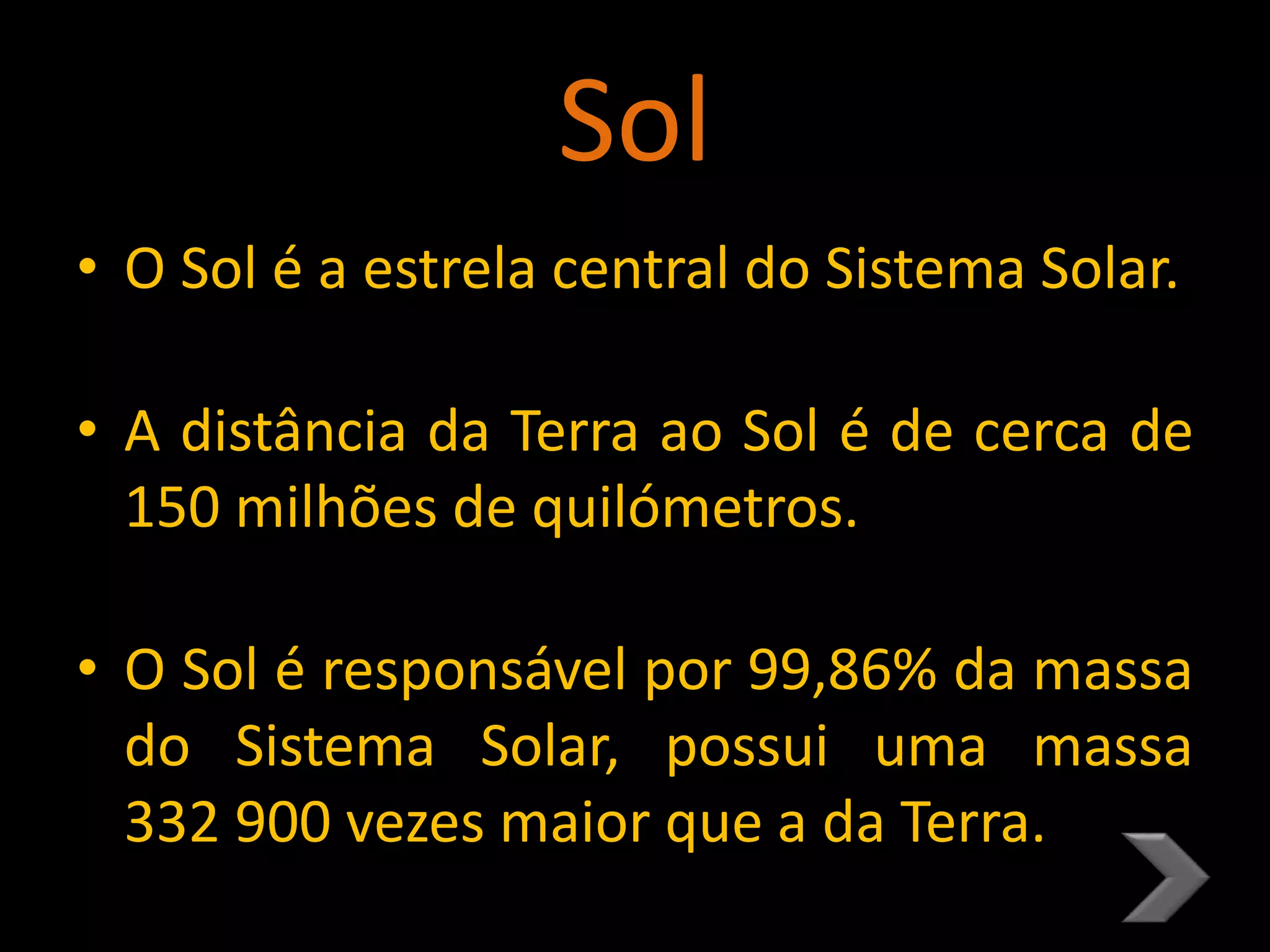 Sol
• O Sol é a estrela central do Sistema Solar.
• A distância da Terra ao Sol é de cerca de
150 milhões de quilómetros.
• O Sol é responsável por 99,86% da massa
do Sistema Solar, possui uma massa
332 900 vezes maior que a da Terra.
 