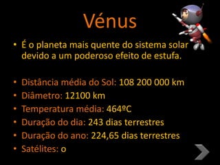 Vénus
• É o planeta mais quente do sistema solar
devido a um poderoso efeito de estufa.
• Distância média do Sol: 108 200 000 km
• Diâmetro: 12100 km
• Temperatura média: 464ºC
• Duração do dia: 243 dias terrestres
• Duração do ano: 224,65 dias terrestres
• Satélites: o
 