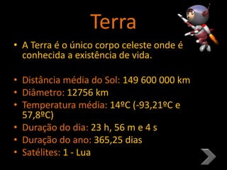 Terra
• A Terra é o único corpo celeste onde é
conhecida a existência de vida.
• Distância média do Sol: 149 600 000 km
• Diâmetro: 12756 km
• Temperatura média: 14ºC (-93,21ºC e
57,8ºC)
• Duração do dia: 23 h, 56 m e 4 s
• Duração do ano: 365,25 dias
• Satélites: 1 - Lua
 