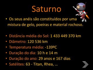 Saturno
• Os seus anéis são constituídos por uma
mistura de gelo, poeiras e material rochoso.
• Distância média do Sol: 1 433 449 370 km
• Diâmetro: 120 536 km
• Temperatura média: -139ºC
• Duração do dia: 10 h e 14 m
• Duração do ano: 29 anos e 167 dias
• Satélites: 63 - Titan, Rhea, …
 