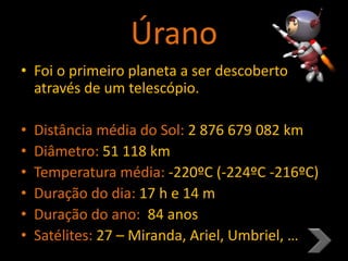 Úrano
• Foi o primeiro planeta a ser descoberto
através de um telescópio.
• Distância média do Sol: 2 876 679 082 km
• Diâmetro: 51 118 km
• Temperatura média: -220ºC (-224ºC -216ºC)
• Duração do dia: 17 h e 14 m
• Duração do ano: 84 anos
• Satélites: 27 – Miranda, Ariel, Umbriel, …
 