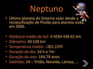Neptuno
• Último planeta do Sistema solar desde a
reclassificação de Plutão para planeta anão,
em 2006.
• Distância média do Sol: 4 5034 436 61 km
• Diâmetro: 49 528 km
• Temperatura média: −201,15ºC
• Duração do dia: 16 h e 7m
• Duração do ano: 164,79 anos
• Satélites: 14 – Tritão, Nereida, Larissa, …
 