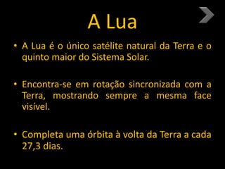 A Lua
• A Lua é o único satélite natural da Terra e o
quinto maior do Sistema Solar.
• Encontra-se em rotação sincronizada com a
Terra, mostrando sempre a mesma face
visível.
• Completa uma órbita à volta da Terra a cada
27,3 dias.
 