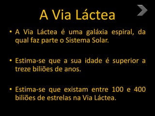 A Via Láctea
• A Via Láctea é uma galáxia espiral, da
qual faz parte o Sistema Solar.
• Estima-se que a sua idade é superior a
treze biliões de anos.
• Estima-se que existam entre 100 e 400
biliões de estrelas na Via Láctea.
 