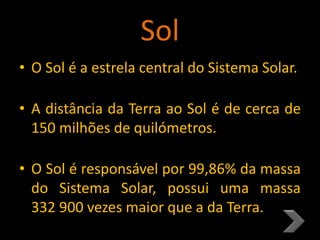 Sol
• O Sol é a estrela central do Sistema Solar.
• A distância da Terra ao Sol é de cerca de
150 milhões de quilómetros.
• O Sol é responsável por 99,86% da massa
do Sistema Solar, possui uma massa
332 900 vezes maior que a da Terra.
 