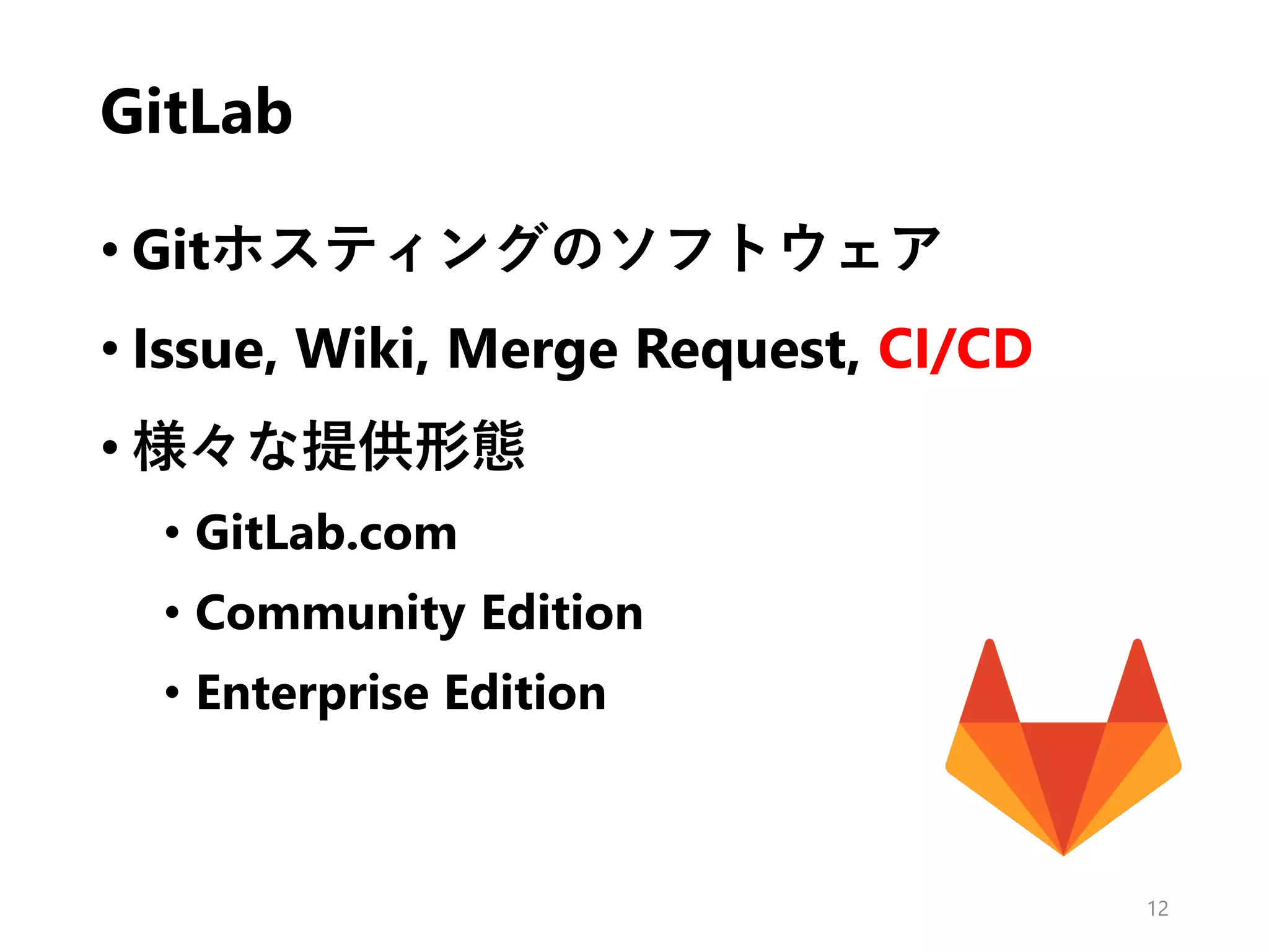 GitLab
• Gitホスティングのソフトウェア
• Issue, Wiki, Merge Request, CI/CD
• 様々な提供形態
• GitLab.com
• Community Edition
• Enterprise Edition
12
 