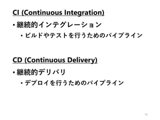 CI (Continuous Integration)
• 継続的インテグレーション
• ビルドやテストを行うためのパイプライン
CD (Continuous Delivery)
• 継続的デリバリ
• デプロイを行うためのパイプライン
10
 