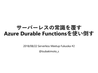 サーバーレスの常識を覆す
Azure Durable Functionsを使い倒す
2018/08/22 Serverless Meetup Fukuoka #2
@tsubakimoto_s
 