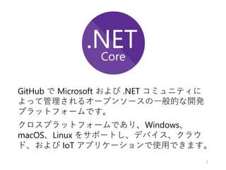 GitHub で Microsoft および .NET コミュニティに
よって管理されるオープンソースの一般的な開発
プラットフォームです。
クロスプラットフォームであり、Windows、
macOS、Linux をサポートし、デバイス、クラウ
ド、および IoT アプリケーションで使用できます。
7
 