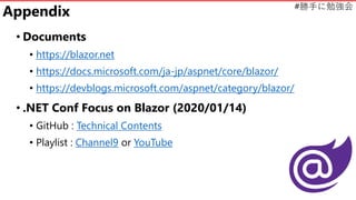 #勝手に勉強会
Appendix
• Documents
• https://blazor.net
• https://docs.microsoft.com/ja-jp/aspnet/core/blazor/
• https://devblogs.microsoft.com/aspnet/category/blazor/
• .NET Conf Focus on Blazor (2020/01/14)
• GitHub : Technical Contents
• Playlist : Channel9 or YouTube
 
