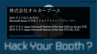#勝手に勉強会
株式会社オルターブース
2015 年 3 月設立 (6 期目)
Microsoft Azure を得意とするクラウドインテグレーター
2017 年 8 月 Japan Microsoft Partner of the Year (OSS on Azure) 受賞
2019 年 9 月 Japan Microsoft Partner of the Year (特別賞) 受賞
https://www.alterbooth.com/
 
