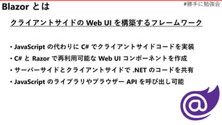 #勝手に勉強会
Blazor とは
クライアントサイドの Web UI を構築するフレームワーク
• JavaScript の代わりに C# でクライアントサイドコードを実装
• C# と Razor で再利用可能な Web UI コンポーネントを作成
• サーバーサイドとクライアントサイドで .NET のコードを共有
• JavaScript のライブラリやブラウザー API を呼び出し可能
 