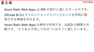 #vscodejp
まとめ
Azure Static Web Apps は SPA の実行に適したサービスです。
VSCode & CLI でフロントエンドとバックエンドを同時に開
発できる環境を作れます。
Azure Static Web Apps は無料で利用でき、CI/CD の構築も手
軽です。“とりあえず試してみる” にはすごく適しています。
 