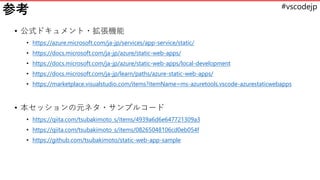 #vscodejp
参考
• 公式ドキュメント・拡張機能
• https://azure.microsoft.com/ja-jp/services/app-service/static/
• https://docs.microsoft.com/ja-jp/azure/static-web-apps/
• https://docs.microsoft.com/ja-jp/azure/static-web-apps/local-development
• https://docs.microsoft.com/ja-jp/learn/paths/azure-static-web-apps/
• https://marketplace.visualstudio.com/items?itemName=ms-azuretools.vscode-azurestaticwebapps
• 本セッションの元ネタ・サンプルコード
• https://qiita.com/tsubakimoto_s/items/4939a6d6e647721309a3
• https://qiita.com/tsubakimoto_s/items/08265048106cd0eb054f
• https://github.com/tsubakimoto/static-web-app-sample
 