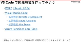 #vscodejp
VS Code で開発環境を作ってみよう
• WSL2 (Ubuntu 20.04)
• Visual Studio Code
• 拡張機能: Remote Development
• 拡張機能: Azure Functio...