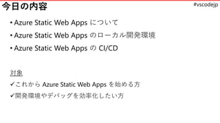 #vscodejp
今日の内容
• Azure Static Web Apps について
• Azure Static Web Apps のローカル開発環境
• Azure Static Web Apps の CI/CD
対象
✓これから Az...