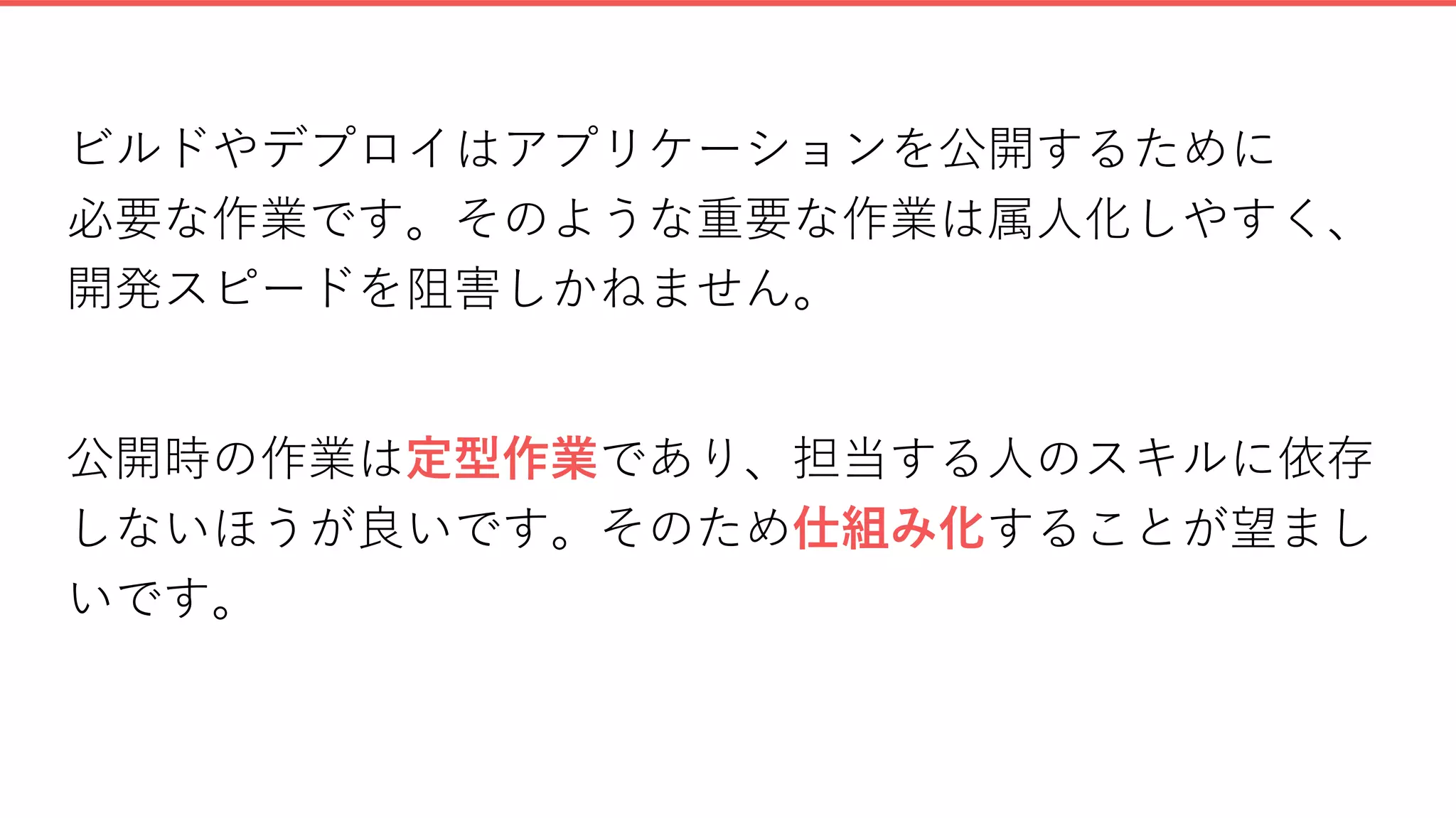 ビルドやデプロイはアプリケーションを公開するために
必要な作業です。そのような重要な作業は属人化しやすく、
開発スピードを阻害しかねません。
公開時の作業は定型作業であり、担当する人のスキルに依存
しないほうが良いです。そのため仕組み化することが望まし
いです。
 