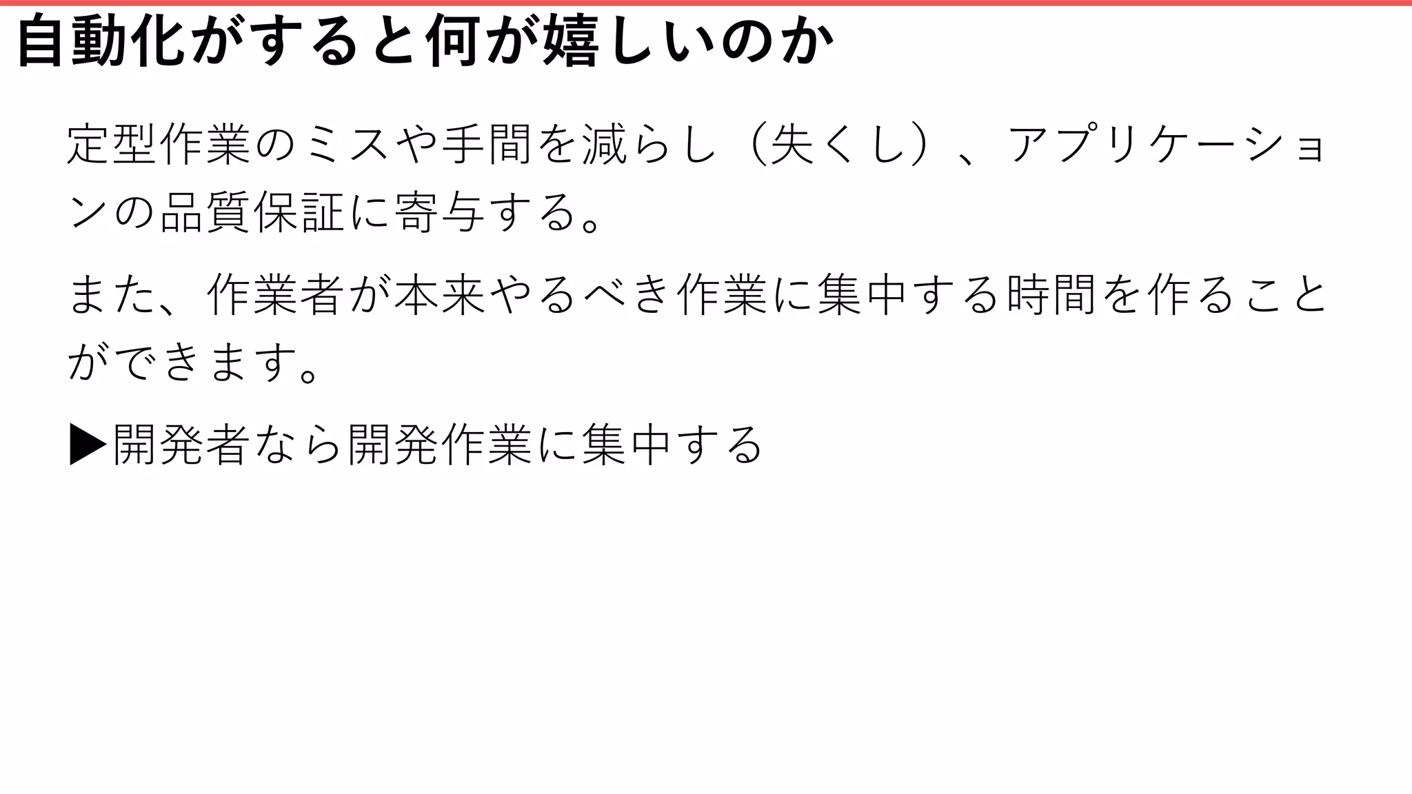 自動化がすると何が嬉しいのか
定型作業のミスや手間を減らし（失くし）、アプリケーショ
ンの品質保証に寄与する。
また、作業者が本来やるべき作業に集中する時間を作ること
ができます。
▶開発者なら開発作業に集中する
 