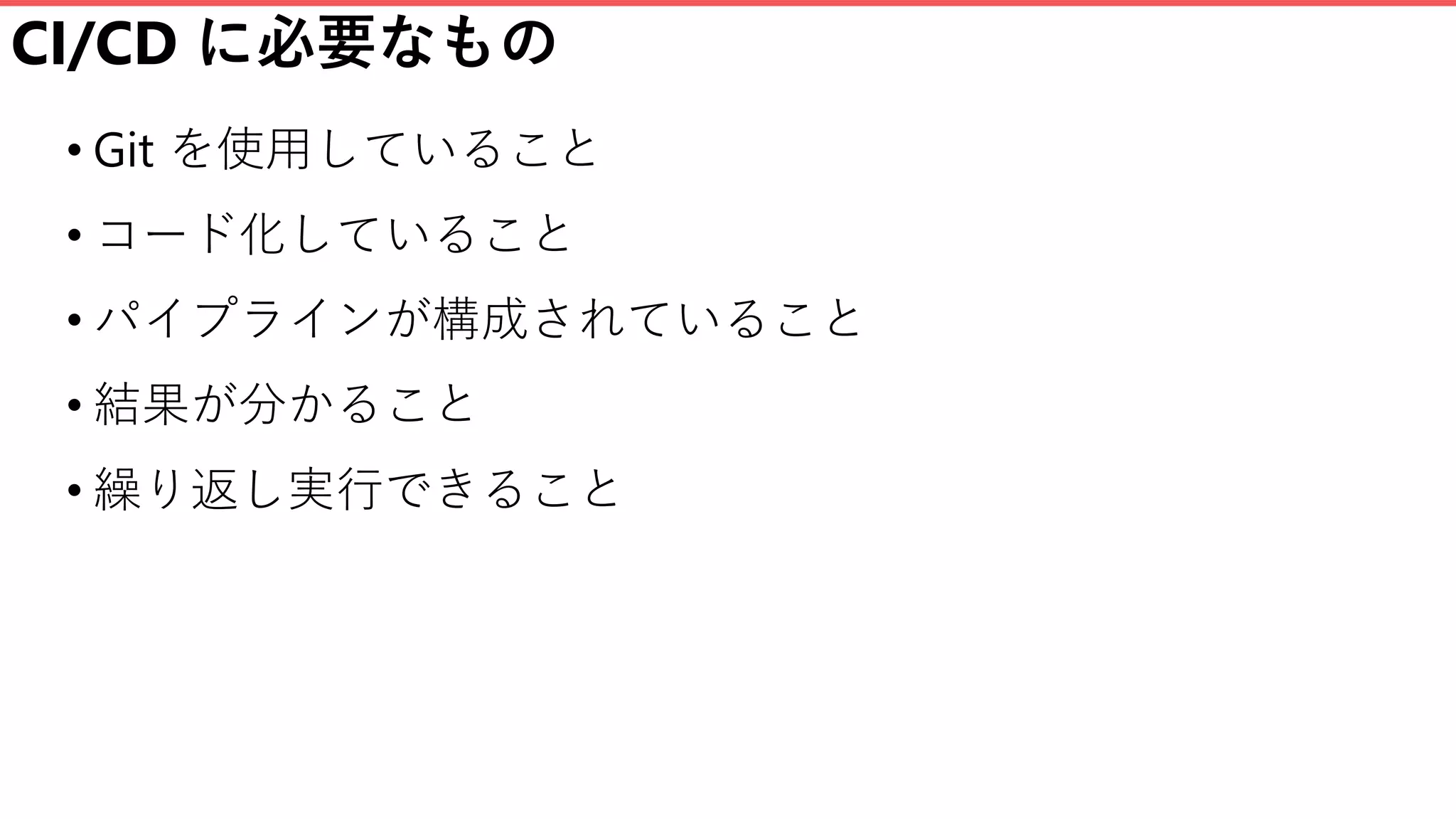 CI/CD に必要なもの
• Git を使用していること
• コード化していること
• パイプラインが構成されていること
• 結果が分かること
• 繰り返し実行できること
 