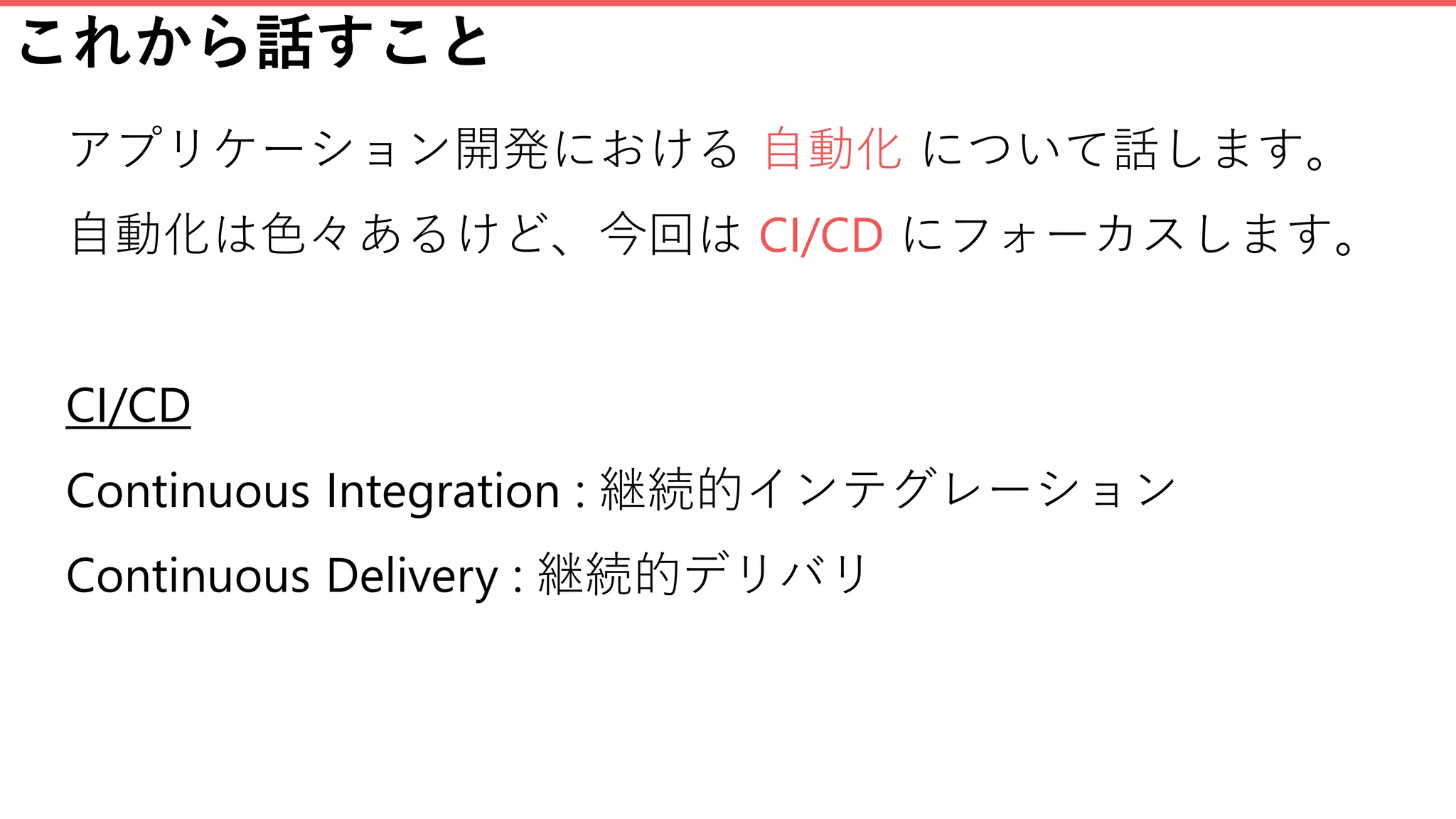 これから話すこと
アプリケーション開発における 自動化 について話します。
自動化は色々あるけど、今回は CI/CD にフォーカスします。
CI/CD
Continuous Integration : 継続的インテグレーション
Continuous Delivery : 継続的デリバリ
 