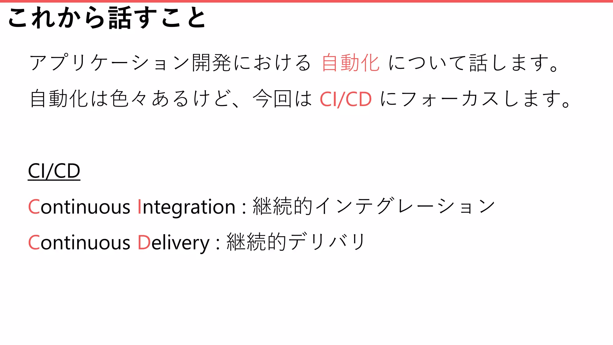 これから話すこと
アプリケーション開発における 自動化 について話します。
自動化は色々あるけど、今回は CI/CD にフォーカスします。
CI/CD
Continuous Integration : 継続的インテグレーション
Continuous Delivery : 継続的デリバリ
 