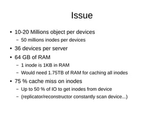 Issue
● 10-20 Millions object per devices
– 50 millions inodes per devices
● 36 devices per server
● 64 GB of RAM
– 1 inode is 1KB in RAM
– Would need 1.75TB of RAM for caching all inodes
● 75 % cache miss on inodes
– Up to 50 % of IO to get inodes from device
– (replicator/reconstructor constantly scan device...)
 