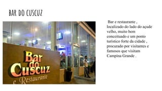 bar do cuscuz
Bar e restaurante ,
localizado do lado do açude
velho, muito bem
conceituado e um ponto
turístico forte da cidade ,
procurado por visitantes e
famosos que visitam
Campina Grande .
 