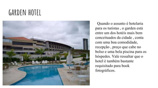 garden hotel
Quando o assunto é hotelaria
para os turistas , o garden está
entre um dos hotéis mais bem
conceituados da cidade , conta
com uma boa comodidade,
recepção , preço que cabe no
bolso e uma bela piscina para os
hóspedes. Vale ressaltar que o
hotel é também bastante
requisitado para book
fotográficos.
 