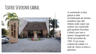 Teatro Severino cabral
A construção se deu
graças à uma
reivindicação de artistas
amadores que não
tinham onde expor sua
cultura, foi construído
pelo prefeito Severino
Cabral ( por isso o
nome), inaugurado em
30 de novembro de
1963. É um ícone
cultural da cidade e é
sede de vários eventos e
palestras .
 