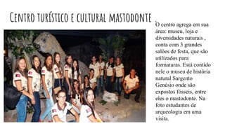 Centro turístico e cultural mastodonte .O centro agrega em sua
área: museu, loja e
diversidades naturais ,
conta com 3 grandes
salões de festa, que são
utilizados para
formaturas. Está contido
nele o museu de história
natural Sargento
Genésio onde são
expostos fósseis, entre
eles o mastodonte. Na
foto estudantes de
arqueologia em uma
visita.
 