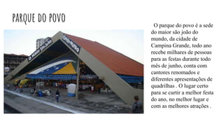 parque do povo O parque do povo é a sede
do maior são joão do
mundo, da cidade de
Campina Grande, todo ano
recebe milhares de pessoas
para as festas durante todo
mês de junho, conta com
cantores renomados e
diferentes apresentações de
quadrilhas . O lugar certo
para se curtir a melhor festa
do ano, no melhor lugar e
com as melhores atrações .
 