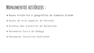 Monumentos históricos :
● Museu histórico e geográfico de Campina Grande
● Museu de Arte popular da Paraíba
● Estátua dos pioneiros da Borborema
● Monumento Farra de Bodega
● Monumento Juscelino Kubitshek
 