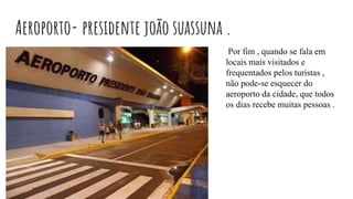 Aeroporto- presidente joão suassuna .
Por fim , quando se fala em
locais mais visitados e
frequentados pelos turistas ,
não pode-se esquecer do
aeroporto da cidade, que todos
os dias recebe muitas pessoas .
 